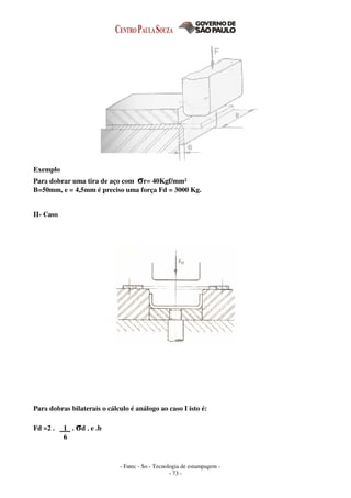 - Fatec - So - Tecnologia de estampagem -
- 73 -
Exemplo
Para dobrar uma tira de aço com σr= 40Kgf/mm²
B=50mm, e = 4,5mm é preciso uma força Fd = 3000 Kg.
II- Caso
Para dobras bilaterais o cálculo é análogo ao caso I isto é:
Fd =2 . 1 . σd . e .b
6
 