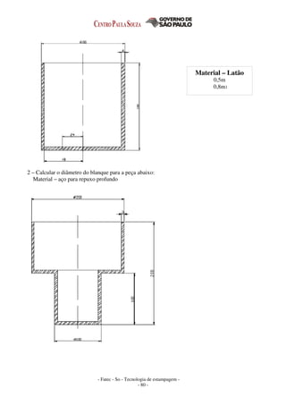 - Fatec - So - Tecnologia de estampagem -
- 80 -
2 – Calcular o diâmetro do blanque para a peça abaixo:
Material – aço para repuxo profundo
Material – Latão
0,5m
0,8m1
 