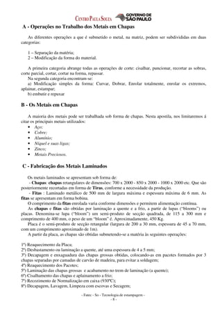 - Fatec - So - Tecnologia de estampagem -
- 8 -
A - Operações no Trabalho dos Metais em Chapas
As diferentes operações a que é submetido o metal, na matriz, podem ser subdivididas em duas
categorias:
1 – Separação da matéria;
2 – Modificação da forma do material.
A primeira categoria abrange todas as operações de corte: cisalhar, puncionar, recortar as sobras,
corte parcial, cortar, cortar na forma, repassar.
Na segunda categoria encontram-se:
a) Modificação simples da forma: Curvar, Dobrar, Enrolar totalmente, enrolar os extremos,
aplainar, estampar;
b) embutir e repuxar
B - Os Metais em Chapas
A maioria dos metais pode ser trabalhada sob forma de chapas. Nesta apostila, nos limitaremos á
citar os principais metais utilizados:
• Aço;
• Cobre;
• Alumínio;
• Níquel e suas ligas;
• Zinco;
• Metais Preciosos.
C - Fabricação dos Metais Laminados
Os metais laminados se apresentam sob forma de:
- Chapas: chapas retangulares de dimensões: 700 x 2000 - 850 x 2000 - 1000 x 2000 etc. Que são
posteriormente recortadas em forma de Tiras, conforme a necessidade da produção.
- Fitas : Laminado metálico de 500 mm de largura máxima e espessura máxima de 6 mm. As
fitas se apresentam em forma bobina.
O comprimento da fitas enrolada varia conforme dimensões e permitem alimentação contínua.
As chapas e fitas são obtidas por laminação a quente e a frio, a partir de lupas (“blooms”) ou
placas. Denomina-se lupa (“bloom”) um semi-produto de secção quadrada, de 115 a 300 mm e
comprimento de 400 mm, o peso de um “bloom” é. Aproximadamente, 450 Kg.
Placa é o semi-produto de secção retangular (largura de 200 a 30 mm, espessura de 45 a 70 mm,
com um comprimento aproximado de 1m).
A partir da placa, as chapas são obtidas submetendo-se a matéria às seguintes operações:
1ª) Reaquecimento da Placa;
2ª) Desbastamento ou laminação a quente, até uma espessura de 4 a 5 mm;
3ª) Decapagem e enxaguadura das chapas grossas obtidas, colocando-as em pacotes formados por 3
chapas separadas por camadas de carvão de madeira, para evitar a soldagem;
4ª) Reaquecimento dos Pacotes;
5ª) Laminação das chapas grossas e acabamento no trem de laminação (a quente);
6ª) Cisalhamento das chapas e aplainamento a frio;
7ª) Recozimento de Normalização em caixa (930ºC);
8ª) Decapagem, Lavagem, Limpeza com escovas e Secagem;
 