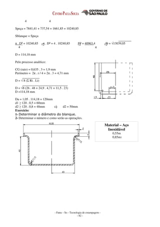 - Fatec - So - Tecnologia de estampagem -
- 82 -
4 4
Speça = 7841,41 + 737,54 + 1661,85 = 10240,85
Sblanque = Speça
π . D² = 10240,85 π . D² = 4 . 10240,85 D² = 40963,4 D = √13039,05
4 π
D = 114,18 mm
Pelo processo analítico:
CG (raio) = 0,635 . 3 = 1,9 mm
Perímetro = 2π . r / 4 = 2π . 3 = 4,71 mm
D = √ 8 (Σ Ri . Li)
D = √8 (26 . 48 + 24,9 . 4,71 + 11,5 . 23)
D =114,18 mm
Da = 1,05 . 114,18 = 120mm
d1 ≥ 120 . 0,5 = 60mm
d2 ≥ 120 . 0,8 = 48mm d2 = 50mm
Exercício:
1- Determinar o diâmetro do blanque.
2- Determinar o número e como serão as operações.
Material – Aço
Inoxidável
0,55m
0,85m1
 