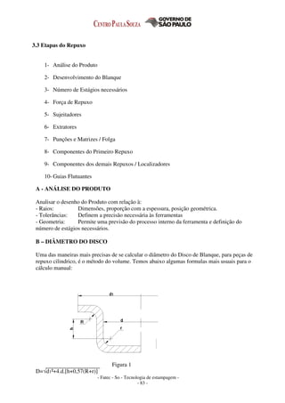 - Fatec - So - Tecnologia de estampagem -
- 83 -
3.3 Etapas do Repuxo
1- Análise do Produto
2- Desenvolvimento do Blanque
3- Número de Estágios necessários
4- Força de Repuxo
5- Sujeitadores
6- Extratores
7- Punções e Matrizes / Folga
8- Componentes do Primeiro Repuxo
9- Componentes dos demais Repuxos / Localizadores
10- Guias Flutuantes
A - ANÁLISE DO PRODUTO
Analisar o desenho do Produto com relação à:
- Raios: Dimensões, proporção com a espessura, posição geométrica.
- Tolerâncias: Definem a precisão necessária às ferramentas
- Geometria: Permite uma previsão do processo interno da ferramenta e definição do
número de estágios necessários.
B – DIÂMETRO DO DISCO
Uma das maneiras mais precisas de se calcular o diâmetro do Disco de Blanque, para peças de
repuxo cilindrico, é o método do volume. Temos abaixo algumas formulas mais usuais para o
cálculo manual:
Figura 1
D=√d1²+4.d.[h+0,57(R+r)]
 