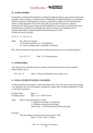 - Fatec - So - Tecnologia de estampagem -
- 86 -
E - SUJEITADORES
O sujeitador é utilizado principalmente no primeiro estágio do repuxo, para manter uma pressão
específica sobre o blanque, evitando assim o enrugamento da chapa do blanque a ser repuxado
durante a operação. O enrugamento ocorrerá se a pressão de sujeição não for suficiente para
manter a chapa apoiada na matriz. Por outro lado se a pressão for excessiva ocorrerá o
estiramento do material, pois a chapa terá dificuldade para “Escorregar” para dentro da matriz.
Evidentemente a superfície do sujeitador que entra em contato com a chapa deverá ser
devidamente polida e o material tratado termicamente para este fim.
Cálculo da força de sujeição:
P = F / A => Fsj = P . A
Onde: Fsj = Força de sujeição
P = Pressão específica = 0,1 a 0,2 Kgf/mm²
A = Área de contato entre o sujeitador e o blanque.
Obs.: Para ferramentas de baixa precisão ou aplicação grosseira usa-se de maneira genérica:
Fsj = 0,3 . Fr onde: Fr = Força de repuxo
F – EXTRATORES
Os extratores têm a função de retirar o produto de dentro das matrizes e/ou dos punções.
Genericamente usa-se:
Fex = 0,1 . F onde: F = Força da operação (corte, repuxo, etc.)
G – FOLGA ENTRE PUNÇÕES E MATRIZES
A folga necessária entre punção e matriz para repuxo deve levar em conta a espessura da chapa
a ser repuxada, mas tem uma pequena variação para chapas finas, até aproximadamente 1,5mm
e as de maior espessura:
p/ chapas finas: Fpm = e
p/ chapas grossas Fpm = e + t + 20% tol máx.
onde: Fpm = Folga entre punção e matriz
e = Espessura da chapa a ser repuxada
t = Tolerância da espessura da chapa
20% tol máx. = 20% da tolerância máxima da chapa
Exemplo:
Para uma chapa com espessura de 5mm com tol. ±0,2:
Fpm = 5 + 0,2 + 0,04 = 5,24mm
 