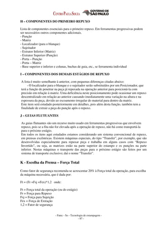 - Fatec - So - Tecnologia de estampagem -
- 87 -
H – COMPONENTES DO PRIMEIRO REPUXO
Lista de componentes essenciais para o primeiro repuxo. Em ferramentas progressivas podem
ser necessários outros componentes adicionais.
- Punção
- Matriz
- Localizador (para o blanque)
- Sujeitador
- Extrator Inferior (Matriz)
- Extrator Superior (Punção)
- Porta – Punção
- Porta – Matriz
- Base superior e inferior e colunas, buchas de guia, etc., se ferramenta individual
I – COMPONENTES DOS DEMAIS ESTÁGIOS DE REPUXO
A lista é muito semelhante à anterior, com pequenas diferenças citadas abaixo:
- O localizador para o blanque e o sujeitador serão substituídos por um Posicionador, que
terá a função de penetrar na peça já repuxada na operação anterior para posicioná-la com
precisão em relação à matriz. Uma deficiência neste posicionamento pode ocasionar um repuxo
descentralizado em relação ao anterior causando imediatamente uma variação na altura e na
espessura da peça, devido ao escoamento irregular do material para dentro da matriz.
Este item será estudado posteriormente em detalhes, pois além desta função, também tem a
finalidade de extrair a peça do punção após o repuxo.
J – GUIAS FLUTUANTES
As guias flutuantes são um recurso muito usado em ferramentas progressivas que envolvem
repuxo, pois se a fita não for elevada após a operação de repuxo, não há como transportá-la
para o próximo estágio.
Em todos os itens aqui estudados estamos considerando um sistema convencional de repuxo,
em prensas excêntricas. Existem máquinas especiais, do tipo “Transfer”, por exemplo, que são
desenvolvidas especialmente para repuxar peça e trabalha em alguns casos com “Repuxo
Invertido”, ou seja, as matrizes estão na parte superior do estampo e os punções na parte
inferior. Nestas máquinas o transporte das peças para o próximo estágio são feitos por um
sistema de transporte exclusivo; daí o nome “Transfer”.
K - Escolha da Prensa – Força Total
Como fator de segurança recomenda-se acrescentar 20% à Força total da operação, para escolha
da máquina necessária, que é dada por:
Ft = (Fr +Fsj +Fex)*1,2 onde:
Ft = Força total da operação (ou do estágio)
Fr = Força para Repuxo
Fsj = Força para Sujeição
Fex = Força de Extração
1,2 = Fator de segurança
 