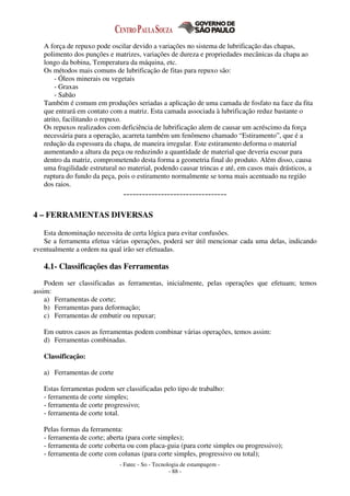 - Fatec - So - Tecnologia de estampagem -
- 88 -
A força de repuxo pode oscilar devido a variações no sistema de lubrificação das chapas,
polimento dos punções e matrizes, variações de dureza e propriedades mecânicas da chapa ao
longo da bobina, Temperatura da máquina, etc.
Os métodos mais comuns de lubrificação de fitas para repuxo são:
- Óleos minerais ou vegetais
- Graxas
- Sabão
Também é comum em produções seriadas a aplicação de uma camada de fosfato na face da fita
que entrará em contato com a matriz. Esta camada associada à lubrificação reduz bastante o
atrito, facilitando o repuxo.
Os repuxos realizados com deficiência de lubrificação alem de causar um acréscimo da força
necessária para a operação, acarreta também um fenômeno chamado “Estiramento”, que é a
redução da espessura da chapa, de maneira irregular. Este estiramento deforma o material
aumentando a altura da peça ou reduzindo a quantidade de material que deveria escoar para
dentro da matriz, comprometendo desta forma a geometria final do produto. Além disso, causa
uma fragilidade estrutural no material, podendo causar trincas e até, em casos mais drásticos, a
ruptura do fundo da peça, pois o estiramento normalmente se torna mais acentuado na região
dos raios.
---------------------------------
4 – FERRAMENTAS DIVERSAS
Esta denominação necessita de certa lógica para evitar confusões.
Se a ferramenta efetua várias operações, poderá ser útil mencionar cada uma delas, indicando
eventualmente a ordem na qual irão ser efetuadas.
4.1- Classificações das Ferramentas
Podem ser classificadas as ferramentas, inicialmente, pelas operações que efetuam; temos
assim:
a) Ferramentas de corte;
b) Ferramentas para deformação;
c) Ferramentas de embutir ou repuxar;
Em outros casos as ferramentas podem combinar várias operações, temos assim:
d) Ferramentas combinadas.
Classificação:
a) Ferramentas de corte
Estas ferramentas podem ser classificadas pelo tipo de trabalho:
- ferramenta de corte simples;
- ferramenta de corte progressivo;
- ferramenta de corte total.
Pelas formas da ferramenta:
- ferramenta de corte; aberta (para corte simples);
- ferramenta de corte coberta ou com placa-guia (para corte simples ou progressivo);
- ferramenta de corte com colunas (para corte simples, progressivo ou total);
 