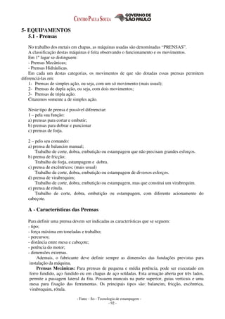 - Fatec - So - Tecnologia de estampagem -
- 92 -
5- EQUIPAMENTOS
5.1 - Prensas
No trabalho dos metais em chapas, as máquinas usadas são denominadas “PRENSAS”.
A classificação destas máquinas é feita observando o funcionamento e os movimentos.
Em 1º lugar se distinguem:
- Prensas Mecânicas;
- Prensas Hidráulicas.
Em cada um destas categorias, os movimentos de que são dotadas essas prensas permitem
diferenciá-las em:
1- Prensas de simples ação, ou seja, com um só movimento (mais usual);
2- Prensas de dupla ação, ou seja, com dois movimentos;
3- Prensas de tripla ação.
Citaremos somente a de simples ação.
Neste tipo de prensa é possível diferenciar:
1 – pela sua função:
a) prensas para cortar e embutir;
b) prensas para dobrar e puncionar
c) prensas de forja.
2 – pelo seu comando:
a) prensa de balancim manual;
Trabalho de corte, dobra, embutição ou estampagem que não precisam grandes esforços.
b) prensa de fricção;
Trabalho de forja, estampagem e dobra.
c) prensa de excêntricos; (mais usual)
Trabalho de corte, dobra, embutição ou estampagem de diversos esforços.
d) prensa de virabrequim;
Trabalho de corte, dobra, embutição ou estampagem, mas que constitui um virabrequim.
e) prensa de rótula.
Trabalho de corte, dobra, embutição ou estampagem, com diferente acionamento do
cabeçote.
A - Características das Prensas
Para definir uma prensa devem ser indicadas as características que se seguem:
- tipo;
- força máxima em toneladas e trabalho;
- percursos;
- distância entre mesa e cabeçote;
- potência do motor;
- dimensões externas.
Ademais, o fabricante deve definir sempre as dimensões das fundações previstas para
instalação da máquina.
Prensas Mecânicas: Para prensas de pequena e média potência, pode ser executado em
ferro fundido, aço fundido ou em chapas de aço soldadas. Esta armação aberta por três lados,
permite a passagem lateral da fita. Possuem mancais na parte superior, guias verticais e uma
mesa para fixação das ferramentas. Os principais tipos são: balancim, fricção, excêntrica,
virabrequim, rótula.
 