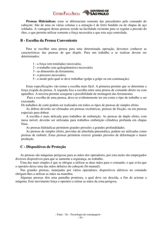 - Fatec - So - Tecnologia de estampagem -
- 93 -
Prensas Hidráulicas: estas se diferenciam somente das precedentes pelo comando do
cabeçote. São de uma ou várias colunas e a armação é de ferro fundido ou de chapas de aço
soldadas. A vantagem destas prensas reside na facilidade existente para se regular a pressão do
óleo, o que permite utilizar somente a força necessária e que esta seja controlada.
B - Escolha da Prensa Conveniente
Para se escolher uma prensa para uma determinada operação, devemos conhecer as
características das prensas de que dispõe. Para um trabalho a se realizar devem ser
determinados:
1 - a força (em toneladas) necessária;
2 - o trabalho (em quilogrâmetros) necessário;
3 - as dimensões da ferramenta;
4 - o percurso necessário;
5 - o modo pelo qual se deve trabalhar (golpe a golpe ou em continuação).
Estas especificações vão tomar a escolha mais fácil. A primeira permite que se determine a
força exigida da prensa. A segunda fixa a escolha entre uma prensa de comando direto ou com
aparelhos. A terceira permite assegurar a possibilidade de montagem das ferramentas.
Para a escolha de uma prensa, deve-se evidentemente ter em conta o tipo de trabalho a ser
executado.
Os trabalhos de corte podem ser realizados em todos os tipos de prensas de simples efeito.
As dobras deverão ser efetuadas em prensas excêntricas, prensas de fricção, ou em prensas
especiais para dobrar.
A escolha é mais delicada para trabalhos de embutição. As prensas de duplo efeito, com
mesa móvel, deverão ser utilizadas para trabalhos embutição cilíndrica profunda em chapas
finas.
As prensas hidráulicas permitem grandes pressões a grandes profundidades.
As prensas de simples efeito, providas de almofada pneumática, podem ser utilizadas como
prensas de embutir. Estas prensas permitem exercer grandes pressões de deformação e maior
produção.
C - Dispositivos de Proteção
As prensas são máquinas perigosas para as mãos dos operadores, por esta razão são empregados
diversos dispositivos para que se aumente a segurança, no trabalho.
Uma das mais simples é que se obrigue a utilizar as duas mãos para o comando, o que evita que
o operário deixe uma das mãos debaixo do cabeçote (bi-manual).
Nas grandes prensas, manejadas por vários operadores, dispositivos elétricos no comando
obrigam-lhes a utilizar as mãos na manobra.
Algumas prensas têm uma pantalha protetora, a qual deve ser descida, a fim de acionar a
máquina. Este movimento força o operário a retirar as mãos da zona perigosa.
 
