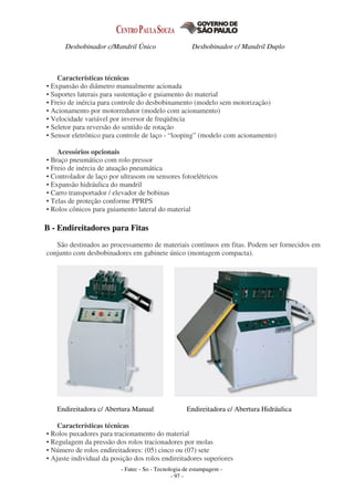 - Fatec - So - Tecnologia de estampagem -
- 97 -
Desbobinador c/Mandril Único Desbobinador c/ Mandril Duplo
Características técnicas
• Expansão do diâmetro manualmente acionada
• Suportes laterais para sustentação e guiamento do material
• Freio de inércia para controle do desbobinamento (modelo sem motorização)
• Acionamento por motorredutor (modelo com acionamento)
• Velocidade variável por inversor de freqüência
• Seletor para reversão do sentido de rotação
• Sensor eletrônico para controle de laço - “looping” (modelo com acionamento)
Acessórios opcionais
• Braço pneumático com rolo pressor
• Freio de inércia de atuação pneumática
• Controlador de laço por ultrasom ou sensores fotoelétricos
• Expansão hidráulica do mandril
• Carro transportador / elevador de bobinas
• Telas de proteção conforme PPRPS
• Rolos cônicos para guiamento lateral do material
B - Endireitadores para Fitas
São destinados ao processamento de materiais contínuos em fitas. Podem ser fornecidos em
conjunto com desbobinadores em gabinete único (montagem compacta).
Endireitadora c/ Abertura Manual Endireitadora c/ Abertura Hidráulica
Características técnicas
• Rolos puxadores para tracionamento do material
• Regulagem da pressão dos rolos tracionadores por molas
• Número de rolos endireitadores: (05) cinco ou (07) sete
• Ajuste individual da posição dos rolos endireitadores superiores
 