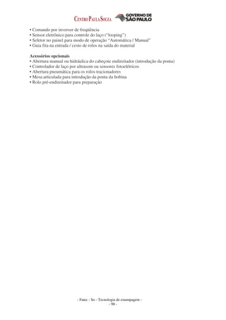 - Fatec - So - Tecnologia de estampagem -
- 98 -
• Comando por inversor de freqüência
• Sensor eletrônico para controle do laço (“looping”)
• Seletor no painel para modo de operação “Automática / Manual”
• Guia fita na entrada / cesto de rolos na saída do material
Acessórios opcionais
• Abertura manual ou hidráulica do cabeçote endireitador (introdução da ponta)
• Controlador de laço por ultrasom ou sensores fotoelétricos
• Abertura pneumática para os rolos tracionadores
• Mesa articulada para introdução da ponta da bobina
• Rolo pré-endireitador para preparação
 