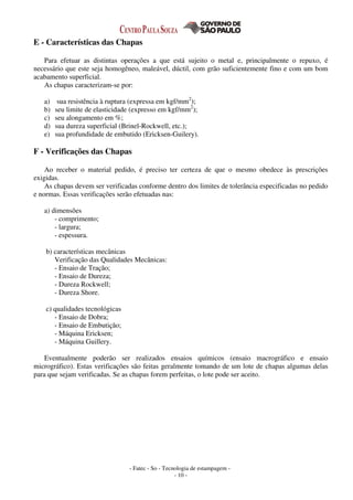 - Fatec - So - Tecnologia de estampagem -
- 10 -
E - Características das Chapas
Para efetuar as distintas operações a que está sujeito o metal e, principalmente o repuxo, é
necessário que este seja homogêneo, maleável, dúctil, com grão suficientemente fino e com um bom
acabamento superficial.
As chapas caracterizam-se por:
a) sua resistência à ruptura (expressa em kgf/mm2
);
b) seu limite de elasticidade (expresso em kgf/mm2
);
c) seu alongamento em %;
d) sua dureza superficial (Brinel-Rockwell, etc.);
e) sua profundidade de embutido (Ericksen-Guilery).
F - Verificações das Chapas
Ao receber o material pedido, é preciso ter certeza de que o mesmo obedece às prescrições
exigidas.
As chapas devem ser verificadas conforme dentro dos limites de tolerância especificadas no pedido
e normas. Essas verificações serão efetuadas nas:
a) dimensões
- comprimento;
- largura;
- espessura.
b) características mecânicas
Verificação das Qualidades Mecânicas:
- Ensaio de Tração;
- Ensaio de Dureza;
- Dureza Rockwell;
- Dureza Shore.
c) qualidades tecnológicas
- Ensaio de Dobra;
- Ensaio de Embutição;
- Máquina Ericksen;
- Máquina Guillery.
Eventualmente poderão ser realizados ensaios químicos (ensaio macrográfico e ensaio
micrográfico). Estas verificações são feitas geralmente tomando de um lote de chapas algumas delas
para que sejam verificadas. Se as chapas forem perfeitas, o lote pode ser aceito.
 