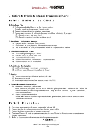 - Fatec - So - Tecnologia de estampagem -
- 104 -
7- Roteiro do Projeto de Estampo Progressivo de Corte
P a r t e 1. M e m o r i a l d e C á l c u l o
1. Estudo da Fita
1.1. Definir a posição ideal da peça na fita, com no mínimo:
2 estudos com inversão de corte e 2 sem inversão
1.2. Calcular o número de peças por chapa padronizada
1.3. Calcular a porcentagem de utilização da chapa (considerar o limitador de avanço)
1.3.1. Considerar peça real (com furos)
1.3.2. Considerar a peça bruta (desconsiderar furos)
2. Estudo do Limitador de Avanço
2.1. O projeto deverá considerar avanço manual
2.2. O uso de faca de avanço reduz o rendimento no uso da chapa
2.3. Caso se utilize faca de avanço o rendimento no uso da chapa deverá ser revisto
3. Dimensionamento da Matriz
3.1. Calcular a folga entre punção e matriz
3.2. Efetuar o estudo da parede entre furos
3.3. Calcular a espessura do talão
3.4. Determinar a espessura, comprimento e largura da matriz
3.5. Determinar a vida útil de cada matriz
4. Verificação dos Punções
4.1. Verificar flambagem e resistência à compressão
4.2. Verificar a necessidade de uso da placa de choque
5. Espiga
5.1. Calcular o centro de gravidade do perímetro de corte
5.2. Sugerir tipo da espiga
5.3. Indicar a prensa adequada (fator segurança entre 10 e 20%)
6. Outros Elementos Construtivos
6.1. Elementos Construtivos Padronizados
Bases, colunas de guia (pino), buchas, molas, parafusos, pino-guia (DIN 6325) arruelas, etc., devem ser
normalizados ou padronizados pelos fabricantes: Danly, Miranda, Polimold, Onça, etc. Apresentar a
fonte desses elementos.
6.2. Demais Elementos Construtivos
Definir: porta-punções, sistema de guias e extratores, prensa-chapa, limitadores de avanço e demais
elementos construtivos.
P a r t e 2. D e s e n h o s
1. Apresentar uma pasta com desenhos em tamanho máximo A1
2. Fazer o desenho do conjunto (montagem) em 3 vistas se necessário
3. Fazer o detalhamento de todos os itens do ferramental
4. Punções e Matrizes deverão ter todas as especificações para fabricação. Considerar que esses elementos
operam em conjunto
5. Todos os elementos deverão apresentar: tolerâncias e acabamentos
Apêndice III
 