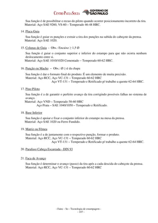 - Fatec - So - Tecnologia de estampagem -
- 107 -
Sua função é de possibilitar o recuo do piloto quando ocorrer posicionamento incorreto da tira.
Material: Aço SAE 9260, VS-60 – Temperado 46-48 HRC.
14. Placa Guia
Sua função é guiar os punções e extrair a tira dos punções na subida do cabeçote da prensa.
Material: Aço SAE 1020.
15. Colunas de Guia - Obs.: Encaixe ≥ 1,5 Ø
Sua função é guiar o conjunto superior e inferior do estampo para que não ocorra nenhum
deslocamento entre si.
Material: Aço SAE 1010/1020 Cementado – Temperado 60-62 HRC.
16. Punção ou Macho – Obs.: Ø ≥ e da chapa
Sua função é dar o formato final do produto. É um elemento de muita precisão.
Material: Aço RCC, Aço VC-131 – Temperado 60-62 HRC
Aço VT-131 – Temperado e Retificado p/ trabalho a quente 62-64 HRC.
17. Pino Piloto
Sua função é a de garantir o perfeito avanço da tira corrigindo possíveis falhas no sistema de
avanço.
Material: Aço VND – Temperado 58-60 HRC
Aço Prata – SAE 1040/1050 – Temperado e Retificado.
18. Base Inferior
Sua função é apoiar e fixar o conjunto inferior do estampo na mesa da prensa.
Material: Aço SAE 1020 ou Ferro Fundido.
19. Matriz ou Fêmea
Sua função é a de juntamente com o respectivo punção, formar o produto.
Material: Aço RCC, Aço VC-131 – Temperado 60-62 HRC
Aço VT-131 – Temperado e Retificado p/ trabalho a quente 62-64 HRC.
20. Parafuso Cabeça Escareada - DIN 93
21. Faca de Avanço
Sua função é determinar o avanço (passo) da tira após a cada descida do cabeçote da prensa.
Material: Aço RCC, Aço VC-131 – Temperado 60-62 HRC
 