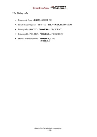 - Fatec - So - Tecnologia de estampagem -
- 111 -
12 - Bibliografia
• Estampo de Corte – BRITO, OSMAR DE
• Projetista de Máquinas – PRO-TEC – PROVENZA, FRANCESCO
• Estampos I – PRO-TEC - PROVENZA, FRANCESCO
• Estampos II – PRO-TEC – PROVENZA, FRANCESCO
• Manual do ferramenteiro – KONINCK, J. DE.
GUTTER, D
 