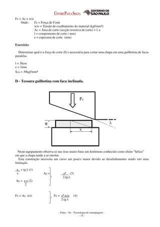 - Fatec - So - Tecnologia de estampagem -
- 15 -
Fc = Ac x τcis
Onde: Fc = Força de Corte
τcis = Tensão de cisalhamento do material (kgf/mm²)
Ac = Área de corte (secção resistiva de corte) = l .e
l = comprimento de corte ( mm)
e = espessura de corte (mm)
Exercício:
Determinar qual é a força de corte (Fc) necessária para cortar uma chapa em uma guilhotina de facas
paralelas.
l = 30cm
e = 3mm
τcis = 30kgf/mm²
D - Tesoura guilhotina com faca inclinada.
Neste equipamento observa-se nas tiras muito finas um fenômeno conhecido como efeito “hélice”
em que a chapa tende a se enrolar.
Esta construção necessita um curso um pouco maior devido ao desalinhamento sendo isto uma
limitação.
e_ = tg λ (1)
x Ac = e² (3)
2.tg.λ
Ac = e.x (2)
2
Fc = Ac. τcis Fc = e².τcis (4)
2.tg.λ
 