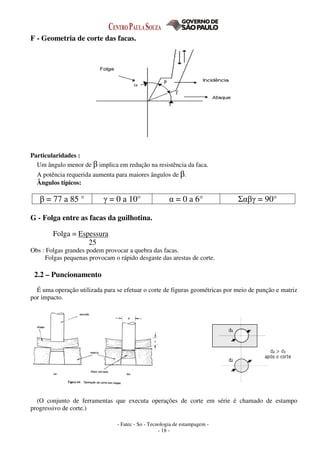 - Fatec - So - Tecnologia de estampagem -
- 18 -
F - Geometria de corte das facas.
Particularidades :
Um ângulo menor de β implica em redução na resistência da faca.
A potência requerida aumenta para maiores ângulos de β.
Ângulos típicos:
β = 77 a 85 ° γ = 0 a 10° α = 0 a 6° Σαβγ = 90°
G - Folga entre as facas da guilhotina.
Folga = Espessura
25
Obs : Folgas grandes podem provocar a quebra das facas.
Folgas pequenas provocam o rápido desgaste das arestas de corte.
2.2 – Puncionamento
É uma operação utilizada para se efetuar o corte de figuras geométricas por meio de punção e matriz
por impacto.
(O conjunto de ferramentas que executa operações de corte em série é chamado de estampo
progressivo de corte.)
 