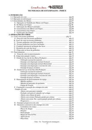 - Fatec - So - Tecnologia de estampagem -
- 2 -
TECNOLOGIA DE ESTAMPAGEM – ÍNDICE
1- INTRODUÇÃO
1.1- Operações de corte ................................................................................................ pág 04
1.2- Operações de deformação ..................................................................................... pág 06
1.3- Generalidades dos Metais...................................................................................... pág 07
A - Operações no Trabalho dos Metais em Chapas................................................pág 08
B - Os Metais em Chapas ..................................................................................pág 08
C - Fabricação dos Metais Laminados.................................................................. pág 08
D - Características dos Metais em Chapas............................................................ pág 09
E - Características das Chapas.............................................................................. pág 10
F - Verificações das Chapas ........................................................................... pág 10
2- OPERAÇÕES DE CORTE
2.1- Corte com tesoura guilhotina .......................................................................pág 12
A - Força de corte em tesoura guilhotina............................................................. pág 12
B - Fases do corte em tesoura guilhotina............................................................. pág 13
C - Tesoura guilhotina com facas paralelas.......................................................... pág 14
D - Tesoura guilhotina com facas inclinadas....................................................... pág 15
E - Condição máxima de inclinação das facas............................................... pág 16
F - Geometria de corte das facas.......................................................................... pág 18
G - Folga entre as facas da guilhotina................................................................... pág 18
2.2- Puncionamento........................................................................................................pág 18
A - Força de corte no puncionamento................................................................... pág 19
B - Folga entre punção e matriz............................................................................ pág 19
C - Estudo de Lay-out da tira (Baixa Produção)................................................... pág 21
- Utilização racional do material.............................................................. pág 21
- Estampo com disposição normal (Vertical) .......................................... pág 22
- Estampo com disposição normal (Horizontal) ..................................... pág 24
- Estampo com disposição e inversão de corte.................................. pág 25
- Estampo de peças circulares....................................................................pág 26
D – Estudo de Lay-out de fita (Alta Produção) .................................................... pág 30
- Utilização racional do material.............................................................. pág 30
- Estampo com disposição normal (Vertical) .......................................... pág 31
- Estampo com disposição e inversão de corte................................... pág 32
- Estampo de peças circulares....................................................................pág 34
E - Determinação do posicionamento da espiga.................................................... pág 36
- Método analítico..................................................................................... pág 36
- Método do baricentro do perímetro ................................................. pág 38
- Espiga de Fixação ............................................................................ pág 41
F - Construção e execução dos estampos de corte ...................................... pág 42
- Simples de corte ......................................................................................... pág 42
- Aberto com guia para o punção ...................................................pág 43
- Fechado com guia p/ o punção e p/ a chapa............................................ pág 43
- Aberto com colunas de guias ................................................................pág 43
- Aberto com extrator flutuante guiado por colunas ......................... pág 44
- Aberto com extrat. flut. e porta-punção guiado por colunas.................. pág 44
- Progressivo.............................................................................................. pág 45
G - Estampos progressivos de corte ............................................................... pág 45
H - Elementos construtivos dos estampos de corte ...................................... pág 48
- Limitadores de avanço............................................................................ pág 48
- Placas de choque .............................................................................pág 51
- Punções ......................................................................................... pág 52
- Porta-punção ................................................................................... pág 54
- Régua de Guia da Fita............................................................................ pág 54
- Apoio da tira ......................................................................................... pág 56
- Placa Guia ......................................................................................... pág 56
 