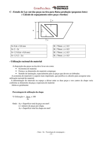 - Fatec - So - Tecnologia de estampagem -
- 21 -
C - Estudo de Lay out das peças na tira para Baixa produção (pequenos lotes)
( Cálculo de espaçamento entre peça e bordas)
S= 0,4e + 0,8 mm B ≤ 70mm ; e ≥ 0,5
S= 2 – 2e B ≤ 70mm ; e < 0,5
S= 1,5 (0,4e + 0,8 mm) B ≥ 70mm ; e ≥ 0,5
S= 1,5 (2 – 2e) B ≥ 70mm ; e < 0,5
- Utilização racional do material
A disposição das peças na tira deve levar em conta:
• Economia do material.
• Forma e as dimensões do material a empregar.
• Sentido de laminação, especialmente para as peças que devem ser dobradas.
A economia do material é o aspecto mais importante, que justifica os cálculos para assegurar uma
utilização racional do material.
A determinação do intervalo ou espaço a deixar entre as duas peças e nos cantos da chapa varia
conforme as dimensões da peça e espessura do material.
Adota-se geralmente:
Porcentagem de utilização da chapa
% Utilização = Ap.n x 100
Ac
Onde : Ap = Superfície total da peça em mm².
n = número de peças por chapa.
Ac = Superfície total da chapa em mm².
 