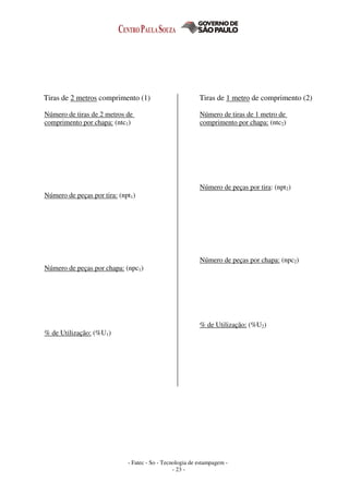 - Fatec - So - Tecnologia de estampagem -
- 23 -
Tiras de 2 metros comprimento (1) Tiras de 1 metro de comprimento (2)
Número de tiras de 2 metros de
comprimento por chapa: (ntc1)
Número de peças por tira: (npt1)
Número de peças por chapa: (npc1)
% de Utilização: (%U1)
Número de tiras de 1 metro de
comprimento por chapa: (ntc2)
Número de peças por tira: (npt2)
Número de peças por chapa: (npc2)
% de Utilização: (%U2)
 