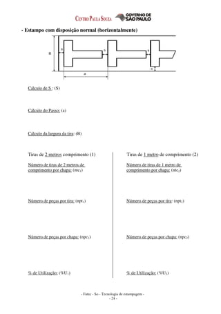 - Fatec - So - Tecnologia de estampagem -
- 24 -
- Estampo com disposição normal (horizontalmente)
Cálculo de S : (S)
Cálculo do Passo: (a)
Cálculo da largura da tira: (B)
Tiras de 2 metros comprimento (1) Tiras de 1 metro de comprimento (2)
Número de tiras de 2 metros de
comprimento por chapa: (ntc1)
Número de peças por tira: (npt1)
Número de peças por chapa: (npc1)
% de Utilização: (%U1)
Número de tiras de 1 metro de
comprimento por chapa: (ntc2)
Número de peças por tira: (npt2)
Número de peças por chapa: (npc2)
% de Utilização: (%U2)
 