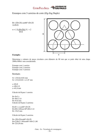 - Fatec - So - Tecnologia de estampagem -
- 28 -
Estampos com 3 carreiras de corte (Zig-Zag Duplo)
B= (2D+2S).sen60°+D+2S
A+D+S
n = { [l-(D+2S)].3} + 2
D+S
Exemplo:
Determinar o número de peças circulares com diâmetro de 80 mm que se pode obter de uma chapa
2000x1000x1 mm considerando:
Estampo com 1 carreira
Estampo com 2 carreiras
Estampo com 3 carreiras
Resolução:
S= 1,5(0,4e+0,8) mm
S= 1,5.0,4+0,8 = s+1,8o
mm
a =D+S
a =80+1,8
a =81,8 mm
Cálculo de B para 1 carreira
B= D+2 s
B= 80+2.1,8
B= 83,6 mm
Cálculo de B para 2 carreiras
B=(D + s).sen60°+D+2S
B=(80+1,80)sen 60º+80+2.1,8
B= 154,5 mm
Cálculo de B para 3 carreiras
B= (2D+2S)sen60°+D+2S
B=(2.80+2.1,80)sen60°+80+2.1,80
B= 225,28 mm
 