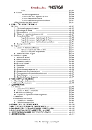 - Fatec - So - Tecnologia de estampagem -
- 3 -
- Molas...................................................................................................... pág 57
I- Matrizes ...................................................................................................... pág 59
- Características geométricas ............................................................... pág 59
- Cálculo da vida útil e espessura do talão ..................................... pág 59
- Cálculo da espessura da matriz ...................................................pág 60
- Cálculo da espessura da parede entre furos ..................................... pág 61
- Materiais para punções e matrizes.......................................................... ........... pág 61
3- OPERAÇÕES DE DEFORMAÇÃO
3.1- Dobra ................................................................................................................... pág 62
A - Cálculo da força de dobramento ................................................................pág 62
B - Raio mínimo de dobra ............................................................................ pág 64
C - Retorno elástico ............................................................................................ pág 64
D - Cálculo do comprimento desenvolvido ...................................................pág 67
E - Dobras de perfil em “U” .............................................................................pág 70
- Força de dobramento s/ planificação de fundo....................................... pág 70
- Força de dobramento c/ planificação de fundo....................................... pág 70
- Força de dobramento c/ utilização de sujeitadores ........................ pág 71
E - Estampos de enrolar .............................................................................pág 75
3.2 - Repuxo...................................................................................................... ............ pág 75
A - Cálculo do diâmetro do blanque ............................................................... pág 76
- Método das igualdades entre as áreas..................................................... pág 76
- Método do baricentro do perímetro ...................................................pág 77
B - Repuxo em vários estágios............................................................................... pág 78
3.3 - Etapas do Repuxo ................................................................................................ pág 83
A - Análise do produto ......................................................................................... pág 83
B – Diâmetro do disco ......................................................................................... pág 83
C – Número de estágios ....................................................................................... pág 85
D – Força de Repuxo .......................................................................................... pág 85
E – Sujeitadores .................................................................................................. pág 86
F – Extratores ....................................................................................................... pág 86
G – Folga entre punções e matrizes .................................................................... pág 86
H – Componentes do primeiro repuxo ............................................................... pág 87
I – Componentes dos demais estágios de repuxo ................................................. pág 87
J – Guias Flutuantes ............................................................................................ pág 87
K – Escolha da Prensa – força total .................................................................... pág 87
4- FERRAMENTAIS DIVERSOS
4.1- Classificações das ferramentas.............................................................................. pág 88
4.2- Elementos Normalizados .............................................................................pág 90
5- EQUIPAMENTOS
5.1 – Prensas .......................................................................................................pág 92
A - Características das Prensas.............................................................................. pág 92
B - Escolha da Prensa Conveniente ............................................................... pág 93
C -Dispositivos de Proteção ............................................................................ pág 93
D - Esquema de Repuxo e Estampo Progressivo.................................................. pág 95
5.2 – Dobradeira .......................................................................................................pág 95
5.3 - Automações em Prensas..................................................................................... pág 96
A - Desbobinador para Fitas ............................................................................ pág 96
B - Endireitadores para Fitas ............................................................................ pág 97
6 - SIMBOLOGIA DE ESTAMPAGEM ................................................................pág 103
7 - ROTEIRO DO PROJETO DE ESTAMPAGEM .................................................... pág 104
8 - COMPONENTES FUNDAMENTAIS DE UM ESTAMPO................................... pág 105
9 - TABELA DE TOLERÂNCIAS PUNÇÃO - MATRIZ ................................... pág 108
10 - SEQUÊNCIA DE CORTE DE PEÇAS INCLINADAS ................................... pág 110
12 – BIBLIOGRAFIA.................................................................................................... pág 111
 