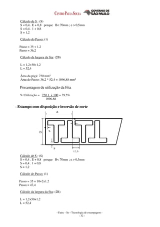 - Fatec - So - Tecnologia de estampagem -
- 32 -
Cálculo de S : (S)
S = 0,4 . E + 0,8 porque B< 70mm ; e > 0,5mm
S = 0,4 . 1 + 0,8
S = 1,2
Cálculo do Passo: (1)
Passo = 35 + 1,2
Passo = 36,2
Cálculo da largura da fita: (2B)
L = 1,2+50+1,2
L = 52,4
Área da peça: 750 mm²
Área do Passo: 36,2 * 52,4 = 1896,88 mm²
Porcentagem de utilização da Fita
% Utilização = 750.1 x 100 = 39,5%
1896,88
- Estampo com disposição e inversão de corte
Cálculo de S : (S)
S = 0,4 . E + 0,8 porque B< 70mm ; e > 0,5mm
S = 0,4 . 1 + 0,8
S = 1,2
Cálculo do Passo: (1)
Passo = 35 + 10+2x1,2
Passo = 47,4
Cálculo da largura da fita: (2B)
L = 1,2+50+1,2
L = 52,4
 
