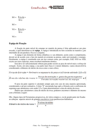 - Fatec - So - Tecnologia de estampagem -
- 41 -
XG = Σ Li.Xi =
Σ Li
XG =
YG = Σ Li.Yi =
Σ Li
YG =
Espiga de Fixação
A fixação da parte móvel do estampo no martelo da prensa é feita aplicando-se um pino
roscado, o qual denominar-se de espiga. A espiga é introduzida no furo existente no martelo e, por
intermédio de um parafuso, fixa-se o conjunto.
A espiga é um elemento de forma cilíndrica e o seu diâmetro, assim como o comprimento,
deverá ser de acordo com o furo do martelo já existente na prensa, onde será montado o estampo.
Geralmente, a espiga é constituída com um aço comum como, por exemplo, SAE 1010 ou 1020,
exceto em casos especiais, nunca receberá tratamento térmico.
Esta deve ser suficientemente robusta para poder resistir ao peso do móvel mais o esforço de
extração. Assim, em uma espiga, a sua parte mais fraca é o menor diâmetro, vamos desenvolvê-la
considerando o diâmetro do núcleo da rosca como o mais crítico.
O peso da parte superior é calculado sempre para este caso de uma maneira aproximada,
considerando-o até por estimativa. A letra “S” encontrada logo após a fórmula será o coeficiente de
segurança que adotaremos com sendo 2,5 a 3 para determinarmos a área do núcleo da rosca.
Depois que calcularmos a área do núcleo da rosca, podemos encontrar o diâmetro do mesmo
com a fórmula a seguir:
Obs: Alguns tipos de Ferramentas progressivas, de vários estágios e, ou de grande parte são fixadas
ao cabeçote superior através de grampos mecânicos (com parafusos)ou hidráulicas
 