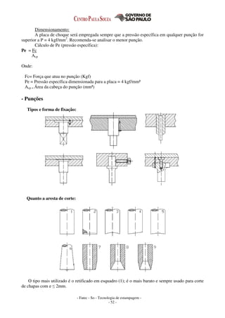 - Fatec - So - Tecnologia de estampagem -
- 52 -
Dimensionamento:
A placa de choque será empregada sempre que a pressão específica em qualquer punção for
superior a P = 4 kgf/mm2
. Recomenda-se analisar o menor punção.
Cálculo de Pe (pressão específica):
Pe = Fc
Acp
Onde:
Fc= Força que atua no punção (Kgf)
Pe = Pressão específica dimensionada para a placa = 4 kgf/mm²
Acp = Área da cabeça do punção (mm²)
- Punções
Tipos e forma de fixação:
Quanto a aresta de corte:
O tipo mais utilizado é o retificado em esquadro (1); é o mais barato e sempre usado para corte
de chapas com e ≤ 2mm.
 