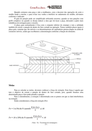 - Fatec - So - Tecnologia de estampagem -
- 57 -
Quando cortamos uma peça e não a retalhamos, com o decorrer das operações de corte o
retalho tende a enrolar, e para evitar isso venha a interferir no andamento do retalho, aliviamos
conforme o indicado.
O guia do punção pode ser simplificado utilizando enxertos, quando se tem punções com
perfil complexo ou quando se deseja reduzir a área que irá tocar a peça, deixando a parte mais
trabalhosa em usinagem para o enxerto.
A placa guia normalmente é fixa com o conjunto inferior do estampo e tem a utilidade
também de extrair o punção de dentro do furo cortado na operação. Temos também placas iguais á
placa guia, somente que são móveis e as denominaremos de sujeitadores prensa-chapas ou ainda de
extratores móveis, sendo que escolhemos a denominação conforme a função do elemento.
Molas
Para se calcular as molas, devemos conhecer a força de extração. Esta força é aquela que
tem o objetivo de extrair o punção de dentro do furo cortado, pois, quando furamos uma
determinada peça o furo pode prender o punção.
Para o entendimento, a extração é determinada com os pontos em que se dará interferência
na extração.
Então consideremos a força de extração (Fe):
 