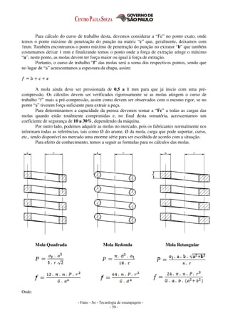 - Fatec - So - Tecnologia de estampagem -
- 58 -
Para cálculo do curso de trabalho desta, devemos considerar a “Fe” no ponto exato, onde
temos o ponto máximo de penetração do punção na matriz “c” que, geralmente, deixamos com
1mm. Também encontramos o ponto máximo de penetração do punção no extrator “b” que também
costumamos deixar 1 mm e finalizando temos o ponto onde a força de extração atinge o máximo
“a”, neste ponto, as molas devem ter força maior ou igual à força de extração.
Portanto, o curso de trabalho “f” das molas será a soma dos respectivos pontos, sendo que
no lugar de “a” acrescentamos a espessura da chapa, assim:
A mola ainda deve ser pressionada de 0,5 a 1 mm para que já inicie com uma pré-
compressão. Os cálculos devem ser verificados rigorosamente se as molas atingem o curso de
trabalho “f” mais a pré-compressão, assim como devem ser observados com o mesmo rigor, se no
ponto “a” tiverem força suficiente para extrair a peça.
Para determinarmos a capacidade da prensa devemos somar a “Fc” a todas as cargas das
molas quando estão totalmente comprimidas e, no final desta somatória, acrescentamos um
coeficiente de segurança de 10 a 30%, dependendo da máquina.
Por outro lado, podemos adquirir as molas no mercado, pois os fabricantes normalmente nos
informam todas as referências, tais como Ø do arame, Ø da mola, carga que pode suportar, curso,
etc., tendo disponível no mercado uma enorme série para ser escolhida de acordo com a situação.
Para efeito de conhecimento, temos a seguir as formulas para os cálculos das molas.
Mola Quadrada Mola Redonda Mola Retangular
Onde:
 