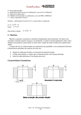 - Fatec - So - Tecnologia de estampagem -
- 59 -
P = Força aplicada (Kp)
σt = Resistência prática do aço ao cisalhamento, cerca de 30 a 40 Kp/mm2
n = Número de espiras úteis
G = Módulo de elasticidade ao cisalhamento, cerca de 8000 a 10000/mm2
f = flecha, suportando a força P.
Portanto, a deformação do anel será “g” e a para molas a compressão
Logo
Para molas a tração:
I - Matrizes
Matrizes e punções constituem os elementos fundamentais das ferramentas. Na matriz está
recortado o formato negativo da peça a ser produzida. A matriz é fixada rigidamente sobre a base
inferida com parafusos, porta matriz ou outro meio, sempre de modo a formar um conjunto bem
sólido.
A matriz deverá ser confeccionada com material de alta qualidade e com acabamento finíssimo.
Características principais das matrizes de corte são:
• Ângulo de saída para facilitar o escoamento do material cortado.
• A folga entre punção e a matriz que é responsável pelo corte da peça desejada.
• Altura do talão determina nº de afiações possíveis.
Características Geométricas
 