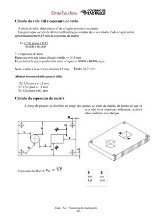 - Fatec - So - Tecnologia de estampagem -
- 60 -
Cálculo da vida útil e espessura do talão
A altura do talão determina o nº de afiações possíveis na matriz
Em geral após o corte de 40 mil a 60 mil peças a matriz deve ser afiada. Cada afiação reduz
aproximadamente 0,15 mm da espessura da matriz
T= n º de peças x 0,15
40.000 a 60.000
T = espessura do talão
Espessura retirada numa afiação (média) = 0,15 mm
Expectativa de peças produzidas entre afiações = 30000 a 40000 peças
Nota: o talão t deve ter no máximo 12 mm. Tmáx =12 mm
Alturas recomendadas para o talão
T≤ 3,0.e para e‹1,5 mm
T≈ 1,5.e para e›1,5 mm
T= 1,0.e para e›6,0 mm
Cálculo da espessura da matriz
A força de punção se distribui ao longo dos gumes de corte da matriz, de forma tal que se
esta não tiver espessura suficiente, acabará
não resistindo aos esforços.
Espessura da Matriz:
F E
ton cm
kgf mm
 