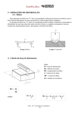 - Fatec - So - Tecnologia de estampagem -
- 62 -
3 – OPERAÇÕES DE DEFORMAÇÃO
3.1 – Dobra
Para operações de dobra em “V” não é recomendada a utilização de prensas excêntricas, pois a
força final de dobramento se torna incontrolável e muito perigosa para a máquina.
A operação de dobra em “V” pode ser considerada em dois estágios: O primeiro corresponde ao
dobramento de uma viga sobre dois apoios devido a flexão e o segundo corresponde a força de
compressão suportada pela matriz e que garante a eficiência da dobra.
A - Cálculo da força de dobramento.
Onde:
P = força de dobramento.
la = abertura da matriz.
lb = comprimento da dobra.
e = espessura da chapa.
σd = tensão de dobra.
ω = módulo de resistência.
sendo:
σd = M
ω
M = P . la
4
ω = Jy = lb . e³ / 12 = lb . e²
y e / 2 6
 