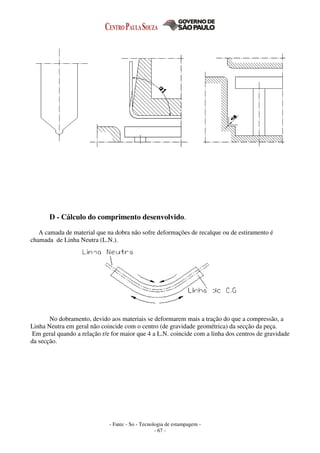 - Fatec - So - Tecnologia de estampagem -
- 67 -
D - Cálculo do comprimento desenvolvido.
A camada de material que na dobra não sofre deformações de recalque ou de estiramento é
chamada de Linha Neutra (L.N.).
No dobramento, devido aos materiais se deformarem mais a tração do que a compressão, a
Linha Neutra em geral não coincide com o centro (de gravidade geométrica) da secção da peça.
Em geral quando a relação r/e for maior que 4 a L.N. coincide com a linha dos centros de gravidade
da secção.
 