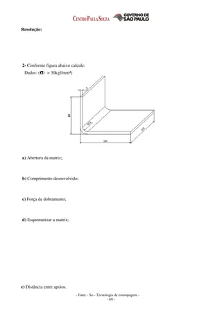 - Fatec - So - Tecnologia de estampagem -
- 69 -
Resolução:
2- Conforme figura abaixo calcule:
Dados: (σr = 30kgf/mm²)
a) Abertura da matriz;.
b) Comprimento desenvolvido;
c) Força de dobramento;
d) Esquematizar a matriz;
e) Distância entre apoios.
 