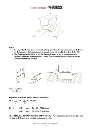 - Fatec - So - Tecnologia de estampagem -
- 74 -
Nota :
a- Se o extrator for acionado por molas e força de dobra deverá ser aumentada da força
de deformação elástica das molas do extrator, que em geral é da ordem de 0,1 Fd.
b- Nas ferramentas de dobra as bordas da matriz deverão ser arredondadas para
permitir o livre escorregamento da chapa. Este particular proporciona um melhor
produto com menor esforço.
Para e = ≤ 6mm
a = 4,5 e
Segundo Kaczmareck o valor da força de dobra é:
Fd = 1 . σd . e² . b , em que
3 a
σd = 18 σr para σr = 30 ÷ 35 Kgf/mm²
20 σr para σr = 32÷ 52 Kgf/mm²
DEVEM SER EVITADAS DOBRAS EM “V” OU EM “U” em prensas excêntricas, pois uma
regulagem deficiente provocaria a ruptura da prensa.
 