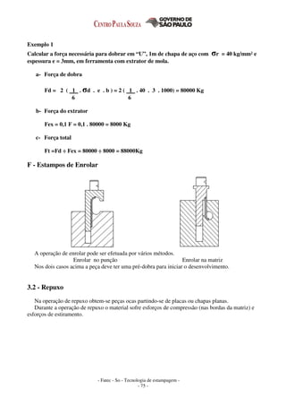 - Fatec - So - Tecnologia de estampagem -
- 75 -
Exemplo 1
Calcular a força necessária para dobrar em “U”, 1m de chapa de aço com σr = 40 kg/mm² e
espessura e = 3mm, em ferramenta com extrator de mola.
a- Força de dobra
Fd = 2 ( 1 . σd . e . b ) = 2 ( 1 . 40 . 3 . 1000) = 80000 Kg
6 6
b- Força do extrator
Fex = 0,1 F = 0,1 . 80000 = 8000 Kg
c- Força total
Ft =Fd ÷ Fex = 80000 ÷ 8000 = 88000Kg
F - Estampos de Enrolar
A operação de enrolar pode ser efetuada por vários métodos.
Enrolar no punção Enrolar na matriz
Nos dois casos acima a peça deve ter uma pré-dobra para iniciar o desenvolvimento.
3.2 - Repuxo
Na operação de repuxo obtem-se peças ocas partindo-se de placas ou chapas planas.
Durante a operação de repuxo o material sofre esforços de compressão (nas bordas da matriz) e
esforços de estiramento.
 