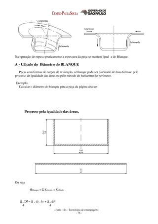 - Fatec - So - Tecnologia de estampagem -
- 76 -
Na operação de repuxo praticamente a espessura da peça se mantém igual a do Blanque.
A - Cálculo do Diâmetro do BLANQUE
Peças com formas de corpos de revolução, o blanque pode ser calculado de duas formas: pelo
processo de igualdade das áreas ou pelo método do baricentro do perímetro.
Exemplo:
Calcular o diâmetro do blanque para a peça da página abaixo:
Processo pela igualdade das áreas.
Ou seja
Sblanque = Σ Scírculo + Scilindro
π . D² = π . d1 . h1 + π . d1²
4 4
 