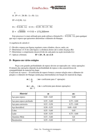 - Fatec - So - Tecnologia de estampagem -
- 78 -
4
π . D² = 4 . 2π (R1 . L1 + R2 . L2)
D² = 8 (Σ Ri . Li)
D = √8 (Σ Ri . Li) D = √8 (50 . 50 + 25 . 50)
D = √30000 D = 173,205mm
Este processo é o mais utilizado pois pode utilizar a fórmula D = √8 (Σ Ri . Li), para qualquer
que seja o repuxo que quisermos determinar o diâmetro do blanque.
A sequência do calculo é:
1°- Dividir o repuxo em figuras regulares como cilindros, discos, anéis, etc.
2°- Determinar o C.G de cada figura e a distância destes até o centro da peça (Ri)
3°- Determinar o comprimento desenvolvido de cada parte na seção mostrada (Li)
4°- Aplicar a fórmula: R² = 2π . R . m x Σ li
B - Repuxo em vários estágios
Peças com grandes profundidades de repuxo devem ser repuxados em várias operações:
O número das operações depende da profundidade de repuxo e das características de
estampabilidade do material da chapa.
Coeficiente de repuxo - O coeficiente de repuxo fornece a menor relação entre o diâmetro do
punção e o diâmetro do blanque (ainda peça intermediária) em função do material da chapa.
m ≤ d1 ( m = coeficiente para 1° operação)
D
m1 ≤ dn ( m1 = coeficiente para demais operações)
dn – 1
Material m m1
Aço para repuxo 0,60 – 0,65 0,80
Aço para repuxo profundo 0,55 – 0,60 0,75 – 0,80
Aço para carroceria 0,52 – 0,58 0,75 – 0,80
Aço Inoxidável 0,50 – 0,55 0,80 – 0,85
Cobre 0,55 – 0,60 0,85
Latão 0,50 – 0,55 0,75 – 0,80
Alumínio Mole 0,53 – 0,60 0,8
Duralumínio 0,55 – 0,60 0,9
 