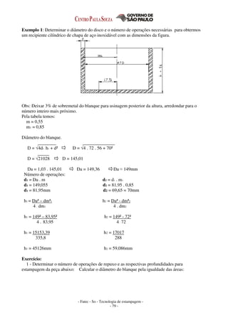 - Fatec - So - Tecnologia de estampagem -
- 79 -
Exemplo 1: Determinar o diâmetro do disco e o número de operações necessárias para obtermos
um recipiente cilíndrico de chapa de aço inoxidável com as dimensões da figura.
Obs: Deixar 3% de sobremetal do blanque para usinagem posterior da altura, arredondar para o
número inteiro mais próximo.
Pela tabela temos:
m = 0,55
m1 = 0,85
Diâmetro do blanque.
D = √4d1 . h1 + d² D = √4 . 72 . 56 + 70²
D = √21028 D = 145,01
Da = 1,03 . 145,01 Da = 149,36 Da ≈ 149mm
Número de operações:
d1 = Da . m d2 = d1 . m1
d1 = 149,055 d2 = 81,95 . 0,85
d1 = 81,95mm d2 = 69,65 = 70mm
h1 = Da² – dm²1 h2 = Da² - dm²2
4 . dm1 4 . dm2
h1 = 149² – 83,95² h2 = 149² - 72²
4 . 83,95 4. 72
h1 = 15153,39 h2 = 17017
335,8 288
h1 = 45126mm h2 = 59,086mm
Exercício:
1 - Determinar o número de operações de repuxo e as respectivas profundidades para
estampagem da peça abaixo: Calcular o diâmetro do blanque pela igualdade das áreas:
 