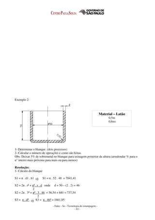- Fatec - So - Tecnologia de estampagem -
- 81 -
Exemplo 2:
1- Determinar o blanque. (dois processos)
2- Calcular o número de operações e como são feitas.
Obs: Deixar 5% de sobremetal no blanque para usinagem posterior da altura.(arredondar % para o
n° inteiro mais próximo para mais ou para menos)
Resolução:
1- Cálculo do blanque
S1 = π . d1 . h1 S1 = π . 52 . 48 = 7841,41
S2 = 2π . r² + π² . r . d onde d = 50 – (2 . 2) = 46
2
S2 = 2π . 3² + π² . 3 . 46 = 56,54 + 681 = 737,54
2
S3 = π . d² S3 = π . 46² = 1661,85
Material – Latão
0,5m
0,8m1
 