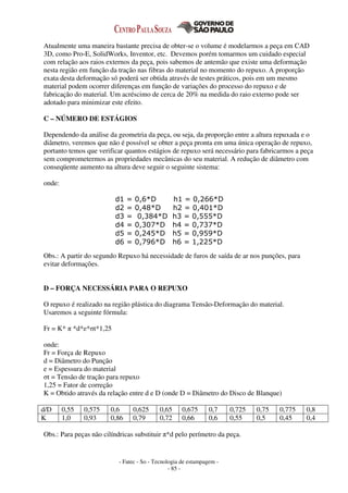 - Fatec - So - Tecnologia de estampagem -
- 85 -
Atualmente uma maneira bastante precisa de obter-se o volume é modelarmos a peça em CAD
3D, como Pro-E, SolidWorks, Inventor, etc. Devemos porém tomarmos um cuidado especial
com relação aos raios externos da peça, pois sabemos de antemão que existe uma deformação
nesta região em função da tração nas fibras do material no momento do repuxo. A proporção
exata desta deformação só poderá ser obtida através de testes práticos, pois em um mesmo
material podem ocorrer diferenças em função de variações do processo do repuxo e de
fabricação do material. Um acréscimo de cerca de 20% na medida do raio externo pode ser
adotado para minimizar este efeito.
C – NÚMERO DE ESTÁGIOS
Dependendo da análise da geometria da peça, ou seja, da proporção entre a altura repuxada e o
diâmetro, veremos que não é possível se obter a peça pronta em uma única operação de repuxo,
portanto temos que verificar quantos estágios de repuxo será necessário para fabricarmos a peça
sem comprometermos as propriedades mecânicas do seu material. A redução de diâmetro com
conseqüente aumento na altura deve seguir o seguinte sistema:
onde:
Obs.: A partir do segundo Repuxo há necessidade de furos de saída de ar nos punções, para
evitar deformações.
D – FORÇA NECESSÁRIA PARA O REPUXO
O repuxo é realizado na região plástica do diagrama Tensão-Deformação do material.
Usaremos a seguinte fórmula:
Fr = K* π *d*e*σt*1,25
onde:
Fr = Força de Repuxo
d = Diâmetro do Punção
e = Espessura do material
σt = Tensão de tração para repuxo
1,25 = Fator de correção
K = Obtido através da relação entre d e D (onde D = Diâmetro do Disco de Blanque)
d/D 0,55 0,575 0,6 0,625 0,65 0,675 0,7 0,725 0,75 0,775 0,8
K 1,0 0,93 0,86 0,79 0,72 0,66 0,6 0,55 0,5 0,45 0,4
Obs.: Para peças não cilíndricas substituir π*d pelo perímetro da peça.
d1 = 0,6*D h1 = 0,266*D
d2 = 0,48*D h2 = 0,401*D
d3 = 0,384*D h3 = 0,555*D
d4 = 0,307*D h4 = 0,737*D
d5 = 0,245*D h5 = 0,959*D
d6 = 0,796*D h6 = 1,225*D
 
