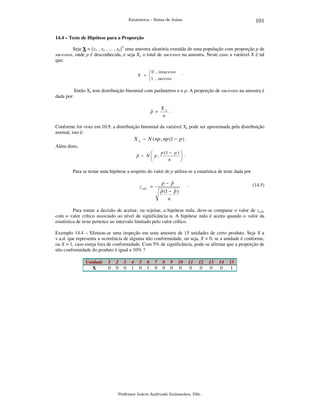 101

Estatística – Notas de Aulas

14.4 – Teste de Hipótese para a Proporção

Seja X = [x1 , x2 , ... , xn]T uma amostra aleatória extraída de uma população com proporção p de
sucessos, onde p é desconhecida, e seja Xn o total de sucessos na amostra. Neste caso a variável X é tal
que:
 0 , insucesso
X = 
1 , sucesso

dada por:

.

Então Xn tem distribuição binomial com parâmetros n e p. A proporção de sucessos na amostra é

ˆ
p =

Xn .
n

Conforme foi visto em 10.9, a distribuição binomial da variável Xn pode ser aproximada pela distribuição
normal, isto é:
X n ~ N ( np , np (1 − p ) .
Além disto,
p (1 − p )  .

ˆ
p ~ N  p,

n


Para se testar uma hipótese a respeito do valor de p utiliza-se a estatística de teste dada por

ˆ
p− p
ˆ
ˆ
p (1 − p )
n

z calc =

.

(14.5)

Para tomar a decisão de aceitar, ou rejeitar, a hipótese nula, deve-se comparar o valor de zcalc
com o valor crítico associado ao nível de significância α. A hipótese nula é aceita quando o valor da
estatística de teste pertence ao intervalo limitado pelo valor crítico.
Exemplo 14.4 – Efetuou-se uma inspeção em uma amostra de 15 unidades de certo produto. Seja X a
v.a.d. que representa a ocorrência de alguma não conformidade, ou seja, X = 0, se a unidade é conforme,
ou X = 1, caso esteja fora de conformidade. Com 5% de significância, pode-se afirmar que a proporção de
não conformidade do produto é igual a 10% ?
Unidade
X

1
0

2
0

3
0

4
1

5
0

6
1

7
0

8
0

9
0

10
0

11
0

12
0

Professor Inácio Andruski Guimarães, DSc.

13
0

14
0

15
1

 