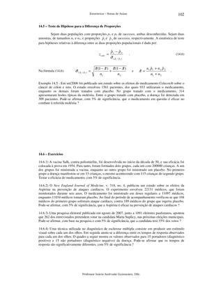 102

Estatística – Notas de Aulas

14.5 – Teste de Hipótese para a Diferença de Proporções

Sejam duas populações com proporções p1 e p2 de sucessos, ambas desconhecidas. Sejam duas
amostras, de tamanhos n1 e n2, e proporções p 1 e p 2 de sucessos, respectivamente. A estatística de teste
ˆ
ˆ
para hipóteses relativas à diferença entre as duas proporções populacionais é dada por:

z calc =

Na fórmula (14.6):

ˆ ˆ ˆ
σ (p −p ) =
1

2

ˆ
ˆ
π (1 − π )
n1

ˆ
ˆ
p1 − p 2
ˆ ˆ ˆ
σ ( p1 − p2 )
+

ˆ
ˆ
π (1 − π )
n2

.

(14.6)

e

ˆ
π =

ˆ
ˆ
n1 p1 + n 2 p 2
n1 + n 2

.

Exemplo 14.5 - Em set/2006 foi publicado um estudo sobre os efeitos do medicamento Celecoxib sobre o
câncer de cólon e reto. O estudo envolveu 1561 pacientes, dos quais 933 utilizaram o medicamento,
enquanto os demais foram tratados com placebo. No grupo tratado com o medicamento, 314
apresentaram lesões típicas da moléstia. Entre o grupo tratado com placebo, a doença foi detectada em
309 pacientes. Pode-se afirmar, com 5% de significância, que o medicamento em questão é eficaz no
combate à referida moléstia ?

14.6 – Exercícios

14.6.1) A vacina Salk, contra poliomielite, foi desenvolvida no início da década de 50, e sua eficácia foi
colocada à prova em 1954. Para tanto, foram formados dois grupos, cada um com 200000 crianças. A um
dos grupos foi ministrada a vacina, enquanto ao outro grupo foi ministrado um placebo. No primeiro
grupo a doença manifestou-se em 33 crianças, o mesmo acontecendo com 115 crianças do segundo grupo.
Testar a eficácia do medicamento, com 5% de significância.
14.6.2) O New England Journal of Medicine, v. 318, no. 4, publicou um estudo sobre os efeitos da
Aspirina na prevenção de ataques cardíacos. O experimento envolveu 22131 médicos, que foram
monitorados durante seis anos. O medicamento foi ministrado em doses regulares a 11097 médicos,
enquanto 11034 médicos tomaram placebo. Ao final do período de acompanhamento verificou-se que 104
médicos do primeiro grupo sofreram ataque cardíaco, contra 189 médicos do grupo que ingeriu placebo.
Pode-se afirmar, com 5% de significância, que a Aspirina é eficaz na prevenção de ataques cardíacos ?
14.6.3) Uma pesquisa eleitoral publicada em agosto de 2007, junto a 1091 eleitores paulistanos, apontou
que 262 dos entrevistados pretendem votar na candidata Marta Suplicy, nas próximas eleições municipais.
Pode-se afirmar, com base na pesquisa e com 5% de significância, que a candidata terá 35% dos votos ?
14.6.4) Uma técnica utilizada no diagnóstico de esclerose múltipla consiste em produzir um estímulo
visual sobre cada um dos olhos. Em seguida anota-se a diferença entre os tempos de resposta observados
para cada um dos olhos. O quadro a seguir mostra os valores observados para 15 portadores (diagnóstico
positivo) e 15 não portadores (diagnóstico negativo) da doença. Pode-se afirmar que os tempos de
resposta são significativamente diferentes, com 5% de significância ?

Professor Inácio Andruski Guimarães, DSc.

 