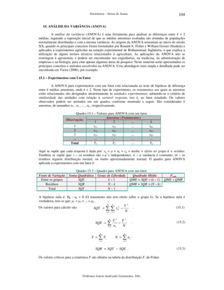 104

Estatística – Notas de Aulas

15. ANÁLISE DA VARIÂNCIA (ANOVA)

A análise da variância (ANOVA) é uma ferramenta para analisar as diferenças entre k > 2
médias, seguindo a suposição inicial de que as médias amostrais avaliadas são oriundas de populações
normalmente distribuídas e com a mesma variância. As origens da ANOVA remontam ao início do século
XX, quando os principais conceitos foram formulados por Ronald A. Fisher e William Gosset (Student) e
aplicados a experimentos agrícolas na estação experimental de Rothamstead, Inglaterra, o que explica a
utilização de alguns termos técnicos relacionados à agricultura. As aplicações da ANOVA não se
restringem à agronomia, e podem ser encontradas nas engenharias, na medicina, na administração de
empresas e na biologia, para citar apenas algumas áreas de pesquisa. Neste material serão apresentados os
principais conceitos e métodos envolvidos na ANOVA. Uma abordagem mais ampla e detalhada pode ser
encontrada em Vieira (2006), por exemplo.
15.1 – Experimentos com Um Fator

A ANOVA para experimentos com um fator está relacionada ao teste de hipótese de diferença
entre k médias amostrais, onde k > 2. Neste tipo de experimento, os tratamentos aos quais as amostras
estão relacionadas são designados aleatoriamente às unidades experimentais, adotando-se o critério de
similaridade das unidades com relação à variável resposta, isto é, ao fator estudado. Os valores
observados podem ser anotados em um quadro, conforme mostrado a seguir. São consideradas k
amostras, de tamanhos n1 , n2 , ... , nk , respectivamente.
Quadro 15.1 – Valores para ANOVA com um fator.
Amostras (Tratamentos)
Observações
1
2
...
1
x11
x21
...
2
x12
x22
...
3
x13
x23
...
...
...
...
...
...
T1
T2
Total

k
xk1
xk2
xk3
...
Tk

Aqui se supõe que cada resposta é dada por: xij = µ + αk + εij = média + efeito no grupo k + resíduo.
Também se supõe que: i – os resíduos são v.a.’s independentes; ii – a variância é constante; iii – os
resíduos seguem distribuição normal, ou muito aproximadamente normal. O quadro para ANOVA
aplicada a experimentos com um fator é:

Fonte de Variação
Entre os grupos
Resíduos
Total

Quadro 15.2 – Quadro para ANOVA com um fator.
Soma Quadrática Graus de Liberdade
Quadrado Médio
SQE
k–1
QME = SQE ÷ (k – 1)
SQR
N–k
QMR = SQR ÷ (N – k)
SQT
N–1

Fcalc
QME ÷ QMR

A hipótese nula é: H0 : αk = 0 (O tratamento não tem efeito sobre o grupo k). Se a hipótese nula é
verdadeira, tem-se que: µ1 = µ2 = ... = µk .
ni
k
T2 .
2
(15.1)
Os valores para cálculo são:
SQT = ∑ ∑ x ij −
N
i =1 j =1
k

SQE =

∑
i =1

Ti 2 T 2
−
ni
N

k

T =

∑T
i =1

.

k

i

N =

∑n

i

(15.2)

.

i =1

SQR = SQT − SQE .
Os valores críticos para a estatística F são obtidos na tabela da distribuição F, de Fisher.

Professor Inácio Andruski Guimarães, DSc.

(15.3)

 