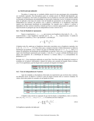 110

Estatística – Notas de Aulas

16. TESTE QUI-QUADRADO

Na prática, é comum que os resultados obtidos através de uma amostragem não correspondam
aos resultados esperados. Esta discrepância pode ser avaliada através do Método Qui-Quadrado, que
compara as freqüências observadas no experimento com as freqüências esperadas. Estas últimas podem
ser baseadas em distribuições de probabilidade ou observações conhecidas a priori. O método em questão
pode ser aplicado a dois tipos de estudos: teste de bondade de ajustamento, ou de aderência, e teste de
independência de variáveis. No primeiro caso o objetivo é determinar se as freqüências observadas
seguem uma determinada distribuição de probabilidade. No segundo caso o objetivo é verificar a
dependência de duas variáveis aleatórias, tomando por base os conceitos apresentados no capítulo 8, mais
especificamente no parágrafo que trata da independência de duas variáveis (8.7).
16.1 – Teste de Bondade de Ajustamento

Sejam os experimentos ε1 , ε2 , ... , εk , que ocorrem com freqüências observadas O1 , O2 , ... , Ok ,
respectivamente, e cujas freqüências esperadas são E1 , E2 , ... , Ek , respectivamente. A medida de
discrepância é a estatística χ2 (lê-se “qui-quadrado”), calculada por:
χ

2

k

∑

=

i =1

(O i − E i ) 2 .
Ei

(16.1)

A hipótese nula, H0, supõe que as freqüências observadas concordam com as freqüências esperadas, isto
é, Oi = Ei , i = 1 , 2 , ... , k. O valor crítico para a tomada de decisão é obtido diretamente na tabela da
distribuição qui-quadrado, com o número de graus de liberdade dado por φ = k – p – 1 , onde p é o
número de parâmetros da distribuição de probabilidade em questão. Neste caso, se as freqüências decem
seguir uma distribuição exponencial, por exemplo, o valor de p é 1, já que a referida distribuição possui
apenas uma parâmetro. Se a distribuição de interesse é a normal, então p = 2, correspondente aos
parâmetros µ e σ2.
Exemplo 16.1 – Uma reportagem publicada no jornal New York Post (data não disponível) mostrou os
resultados de 144 páreos, relacionando o número de vitórias com a posição de largada. Pode-se afirmar,
com 1% de significância, que há relação entre as posições de largada e de chegada ?
Posição
Vitórias

1
29

2
19

3
18

4
25

5
17

6
10

7
15

8
11

16.2 – Teste de Independência de Variáveis

Aqui são estudadas as discrepâncias observadas em experimentos que envolvem duas variáveis,
em diferentes níveis. O objetivo é verificar o grau de relação existente entre as variáveis estudadas. Os
valores observados podem ser anotados em um quadro da forma:
Variável X

X1
X2
...
Xm
Total

Variável Y
Y2
...
O12
...
O22
...
...
...
Om2
...
C2
...

Y1
O11
O21
...
Om1
C1

Yn
O1n
O2n
...
Omn
Cn

Total

L1
L2
...
Lm
T

A hipótese nula consiste na suposição de que não há relação, ou dependência, entre as variáveis,
isto é, Oij = Eij , i = 1 , 2 , ... , m e j = 1 , 2 , ... , n. A estatística de teste é dada por:
m

n

( O ij − E ij ) 2

i =1

χ2 =

j =1

E ij

∑∑

.

As freqüências esperadas são dadas por:

Professor Inácio Andruski Guimarães, DSc.

(16.2)

 
