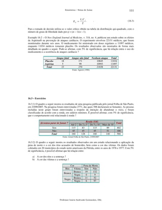 111

Estatística – Notas de Aulas

E ij =

Li C j
T

.

(16.3)

Para a tomada de decisão utiliza-se o valor crítico obtido na tabela da distribuição qui-quadrado, com o
número de graus de liberdade dado por φ = (m – 1)(n – 1).
Exemplo 16.2 – O New England Journal of Medicine, v. 318, no. 4, publicou um estudo sobre os efeitos
da Aspirina® na prevenção de ataques cardíacos. O experimento envolveu 22131 médicos, que foram
monitorados durante seis anos. O medicamento foi ministrado em doses regulares a 11097 médicos,
enquanto 11034 médicos tomaram placebo. Os resultados observados são mostrados de forma mais
detalhada no quadro a seguir. Pode-se afirmar, com 5% de significância, que há relação entra o uso do
medicamento e a ocorrência de ataques cardíacos ?

Placebo
Aspirina
Total

Ataque fatal
18
5
23

Ataque não fatal
171
99
270

Nenhum ataque
10845
10993
21838

Total
11034
11097
22131

Fonte: Agresti (1990)

16.3 – Exercícios

16.3.1) O quadro a seguir mostra os resultados de uma pesquisa publicada pelo jornal Folha de São Paulo,
em 23/09/2007. Na pesquisa foram entrevistadas 2771, das quais 588 declararam-se fumantes. As pessoas
incluídas neste grupo foram entrevistadas a respeito da intenção de abandonar o vício, e foram
classificadas de acordo com a renda, em salários mínimos. É possível afirmar, com 5% de significância,
que o comportamento está relacionado à renda ?
Já tentou parar de fumar ?

Sim
Não
Total

Até 2
115
45
160

Renda (SM)
De 2 a 5 De 5 a 10
83
115
45
45
128
160

Mais de 10
89
51
140

Total

402
186
588

Fonte: Jornal Folha de São Paulo, 23/09/2007

16.3.2) O quadro a seguir mostra os resultados observados em um estudo relacionando a aplicação da
pena de morte e a cor dos réus acusados de homicídio, bem como a cor das vítimas. Os dados foram
coletados em 20 municípios do estado norte-americano da Flórida, entre os anos de 1976 e 1977. Com 5%
de significância, é possível afirmar que há relação entre:
a) A cor dos réus e a sentença ?
b) A cor das vítimas e a sentença ?
Cor
Vítima
Branca
Branca
Negra
Branca
Negra
Negra
Réu

Pena de Morte
Sim
Não
19
132
0
9
11
52
6
97

Professor Inácio Andruski Guimarães, DSc.

 