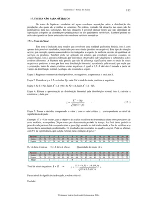 113

Estatística – Notas de Aulas

17. TESTES NÃO PARAMÉTRICOS

Os testes de hipóteses estudados até agora envolvem suposições sobre a distribuição das
populações das quais são extraídas as amostras. Na prática, contudo, há situações nas quais não há
justificativas para tais suposições. Em tais situações é possível utilizar testes que não dependam de
suposições a respeito de distribuições populacionais ou dos parâmetros envolvidos. Também podem ser
utilizados quando os dados estudados não envolvem variáveis numéricas.
17.1 – Teste do Sinal

Este teste é indicado para estudos que envolvem uma variável qualitativa binária, isto é, com
apenas dois possíveis resultados, traduzidos por seus sinais (positivo ou negativo). Este tipo de situação
ocorre, por exemplo, quando consumidores são indagados a respeito da melhora, ou não, da qualidade de
serviços ou produtos. Também pode ser aplicado em estudos que envolvem amostras casadas, ou
emparelhadas, isto é, amostras formadas por indivíduos observados individualmente e submetidos a dois
cenários diferentes. A hipótese nula postula que não há diferença significativa entre os totais de sinais
negativos e positivos, e toma por base uma distribuição binomial, aproximada pela normal, que supõe que
a proporção, tanto de sinais positivos como negativos, é igual a 0,5. A decisão é tomada a partir de
valores da distribuição normal. As etapas são resumidas a seguir.
Etapa 1: Registrar o número de sinais positivos, ou negativos, e representar o total por X.
Etapa 2: Considerar p = 0,5 e calcular Np, onde N é o total de sinais positivos e negativos.
Etapa 3: Se X < Np, fazer X* = X + 0,5. Se Np < X, fazer X* = X – 0,5.
Etapa 4: Efetuar a aproximação da distribuição binomial pela distribuição normal, isto é, calcular a
estatística z, dada por:

z=

X * − Np

.

Np (1 − p )

(17.1)

Etapa 5: Tomar a decisão, comparando o valor z com o valor crítico zC , correspondente ao nível de
significância desjado.
Exemplo 17.1 – Um estudo, com o objetivo de avaliar os efeitos de determinada dieta sobre portadores de
certa moléstia, acompanhou 20 pacientes por determinado período de tempo. Ao final deste período o
peso de cada paciente foi comparado com o peso (kg) anotado no início do estudo, a fim de verificar se o
mesmo havia aumentado ou diminuído. Os resultados são mostrados no quadro a seguir. Pode-se afirmar,
com 5% de significância, que a dieta é eficaz para a redução de peso ?
Paciente
Antes
Depois

1
85
76

2
78
70

3
77
82

H0: A dieta é inócua.
Paciente
Antes
Depois
Sinal

1
85
76
-

2
78
70
-

4
69
74

5
94
88

6
85
80

7
79
83

8
68
68

H1: A dieta é eficaz.
3
77
82
+

4
69
74
+

5
94
88
-

6
85
80
-

Total de sinais negativos: X = 13

→

7
79
83
+

9
72
68

10
75
78

11
79
82

12
84
80

13
85
81

14
76
79

15
96
88

16
85
79

17
86
82

18
78
75

19
80
75

20
76
72

15
96
88
-

16
85
79
-

17
86
82
-

18
78
75
-

19
80
75
-

20
76
72
-

Quantidade de sinais N =
8
68
68
0

z =

9
72
68
-

10
75
78
+

11
79
82
+

12
84
80
-

13
85
81
-

14
76
79
+

(13 − 0 , 5 ) − (19 )( 0 , 5 )
(19 )( 0 , 5 )( 0 , 5 )

Para o nível de significância desejado, o valor crítico é:
Decisão:

Professor Inácio Andruski Guimarães, DSc.

=

 