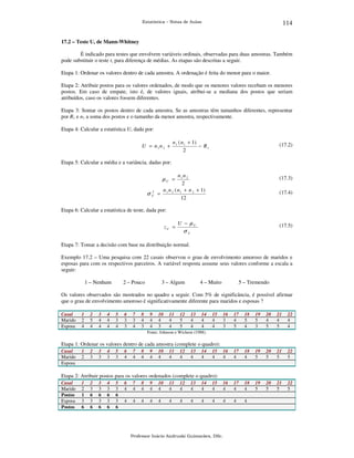 114

Estatística – Notas de Aulas

17.2 – Teste U, de Mann-Whitney

É indicado para testes que envolvem variáveis ordinais, observadas para duas amostras. Também
pode substituir o teste t, para diferença de médias. As etapas são descritas a seguir.
Etapa 1: Ordenar os valores dentro de cada amostra. A ordenação é feita do menor para o maior.
Etapa 2: Atribuir postos para os valores ordenados, de modo que os menores valores recebam os menores
postos. Em caso de empate, isto é, de valores iguais, atribui-se a mediana dos postos que seriam
atribuídos, caso os valores fossem diferentes.
Etapa 3: Somar os postos dentro de cada amostra. Se as amostras têm tamanhos diferentes, representar
por R1 e n1 a soma dos postos e o tamanho da menor amostra, respectivamente.
Etapa 4: Calcular a estatística U, dada por:
U = n1 n 2 +

n 1 ( n 1 + 1)
− R1
2

(17.2)

Etapa 5: Calcular a média e a variância, dadas por:
n1 n 2
2
n 1 n 2 ( n 1 + n 2 + 1)
=
12

(17.3)

µU =

2
σU

(17.4)

Etapa 6: Calcular a estatística de teste, dada por:

zU =

U − µU

(17.5)

σU

Etapa 7: Tomar a decisão com base na distribuição normal.
Exemplo 17.2 – Uma pesquisa com 22 casais observou o grau de envolvimento amoroso de maridos e
esposas para com os respectivos parceiros. A variável resposta assume seus valores conforme a escala a
seguir:
1 – Nenhum

2 – Pouco

3 – Algum

4 – Muito

5 – Tremendo

Os valores observados são mostrados no quadro a seguir. Com 5% de significância, é possível afirmar
que o grau de envolvimento amoroso é significativamente diferente para maridos e esposas ?
Casal
Marido
Esposa

1
2
4

2
5
4

3
4
4

4
4
4

5
3
4

6
3
3

7
3
4

8
4
3

9
4
4

10
4
3

11
4
4

12
5
5

13
4
4

14
4
4

15
4
4

16
3
3

17
4
5

18
5
4

19
5
3

20
4
5

21
4
5

22
4
4

16
4

17
4

18
4

19
5

20
5

21
5

22
5

19
5

20
5

21
5

22
5

Fonte: Johnson e Wichern (1988).

Etapa 1: Ordenar os valores dentro de cada amostra (complete o quadro):
Casal
Marido
Esposa

1
2

2
3

3
3

4
3

5
3

6
4

7
4

8
4

9
4

10
4

11
4

12
4

13
4

14
4

15
4

Etapa 2: Atribuir postos para os valores ordenados (complete o quadro):
Casal
Marido
Postos
Esposa
Postos

1
2
1
3
6

2
3
6
3
6

3
3
6
3
6

4
3
6
3
6

5
3
6
3
6

6
4

7
4

8
4

9
4

10
4

11
4

12
4

13
4

14
4

15
4

16
4

17
4

18
4

4

4

4

4

4

4

4

4

4

4

4

4

4

Professor Inácio Andruski Guimarães, DSc.

 