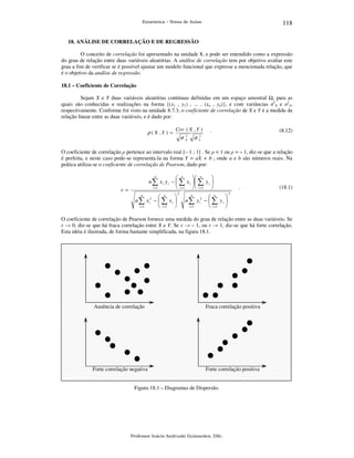 118

Estatística – Notas de Aulas

18. ANÁLISE DE CORRELAÇÃO E DE REGRESSÃO

O conceito de correlação foi apresentado na unidade 8, e pode ser entendido como a expressão
do grau de relação entre duas variáveis aleatórias. A análise de correlação tem por objetivo avaliar este
grau a fim de verificar se é possível ajustar um modelo funcional que expresse a mencionada relação, que
é o objetivo da análise de regressão.
18.1 – Coeficiente de Correlação

Sejam X e Y duas variáveis aleatórias contínuas definidas em um espaço amostral , para as
quais são conhecidas n realizações na forma {(x1 , y1) , ... , (xn , yn)}, e com variâncias σ2X e σ2Y,
respectivamente. Conforme foi visto na unidade 8.7.3, o coeficiente de correlação de X e Y é a medida da
relação linear entre as duas variáveis, e é dado por:

ρ ( X ,Y ) =

Cov ( X , Y )

σ

2
X

.

(8.12)

σ Y2

O coeficiente de correlação ρ pertence ao intervalo real [– 1 ; 1] . Se ρ = 1 ou ρ = – 1, diz-se que a relação
é perfeita, e neste caso pode-se representa-la na forma Y = aX + b , onde a e b são números reais. Na
prática utiliza-se o coeficiente de correlação de Pearson, dado por:
n
 n
 n

n ∑ x i y i −  ∑ x i  ∑ y i 
i =1
 i =1   i =1 

r=



n ∑ x i2 −  ∑ x i 
i =1
 i =1 
n

n

2

.



n ∑ y i2 −  ∑ y i 
i =1
 i =1 
n

n

(18.1)

2

O coeficiente de correlação de Pearson fornece uma medida do grau de relação entre as duas variáveis. Se
r → 0, diz-se que há fraca correlação entre X e Y. Se r → – 1, ou r → 1, diz-se que há forte correlação.
Esta idéia é ilustrada, de forma bastante simplificada, na figura 18.1.

Ausência de correlação

Fraca correlação positiva

Forte correlação negativa

Forte correlação positiva

Figura 18.1 – Diagramas de Dispersão.

Professor Inácio Andruski Guimarães, DSc.

 
