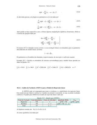 120

Estatística – Notas de Aulas

n

SQR =

∑ (y

i

− α − β xi )

.

2

(18.4)

i =1

As derivadas parciais, em relação aos parâmetros α e β, são dadas por:
n
∂
SQR = (− 2 )∑ ( y i − α − β x i ) .
∂α
i =1

(18.5)

n
∂
SQR = (− 2 )∑ ( y i − α − β x i )x i .
∂β
i =1

(18.6)

Após igualar as duas expressões a zero, e efetuar algumas manipulações algébricas elementares, obtém-se
o sistema de equações dado por:
n

ˆ
ˆ
αn + β∑ xi =
i =1
n

ˆ
α∑

n

∑y
i =1

n

ˆ
x i + β ∑ x i2 =

i =1

i

i =1

n

∑
i =1





xi yi 



.

(18.7)

O sistema (18.7) é chamado sistema normal, e a sua resolução fornece os estimadores para os parâmetros
desconhecidos do modelo linear, na forma:

ˆ = α + βx .
y ˆ ˆ
Os parâmetros α e β também são chamados, respectivamente, de intercepto e coeficiente angular.
Exemplo 18.2 – Calcular os estimadores de máxima verossimilhança para o modelo linear ajustado aos
dados do Quadro 18.1.
∑ Xi = 343,0

∑ Yi = 348,9

∑ Xi2 = 20201,88

∑ Yi2 = 21061,55

∑ XiYi = 20626,26

n=7

18.3.1 – Análise da Variância (ANOVA) para o Modelo de Regressão Linear

A ANOVA pode ser empregada para testar a existência, e a significância, da regressão linear.
Este estudo tem por objetivo verificar se o modelo encontrado é consistente, ou seja, se produz resultados
confiáveis. O quadro para ANOVA do modelo de regressão linear é dado por:

Fonte de Variação
Regressão
Resíduos
Total

Quadro 18.2 – Quadro para ANOVA.
Soma Quadrática Graus de Liberdade
Quadrado Médio
VM
1
QVM = VM
VR
n–2
QVR = VR ÷ (n – 2)
VT
n–1

As hipóteses testadas são: H0: β = 0 × H1: β ≠ 0.
As somas quadráticas são dadas por:

Professor Inácio Andruski Guimarães, DSc.

Fcalc
QVM ÷ QVR

 